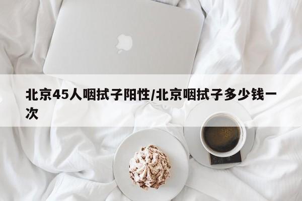 北京45人咽拭子阳性/北京咽拭子多少钱一次