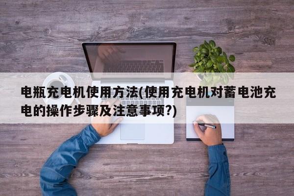 电瓶充电机使用方法(使用充电机对蓄电池充电的操作步骤及注意事项?)