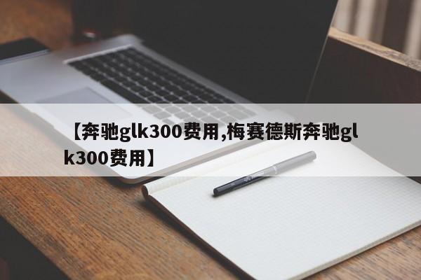 【奔驰glk300费用,梅赛德斯奔驰glk300费用】