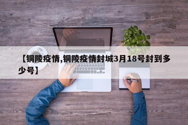 【铜陵疫情,铜陵疫情封城3月18号封到多少号】