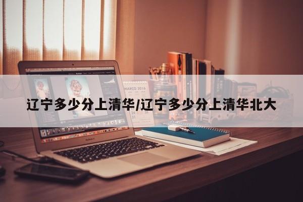辽宁多少分上清华/辽宁多少分上清华北大