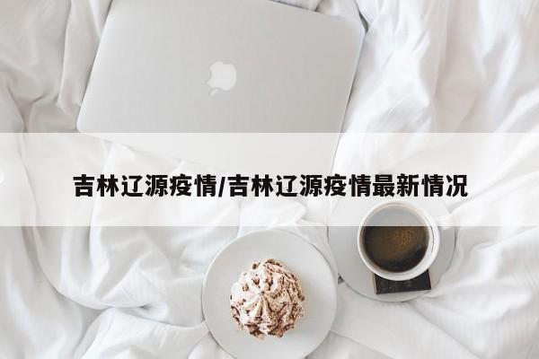 吉林辽源疫情/吉林辽源疫情最新情况