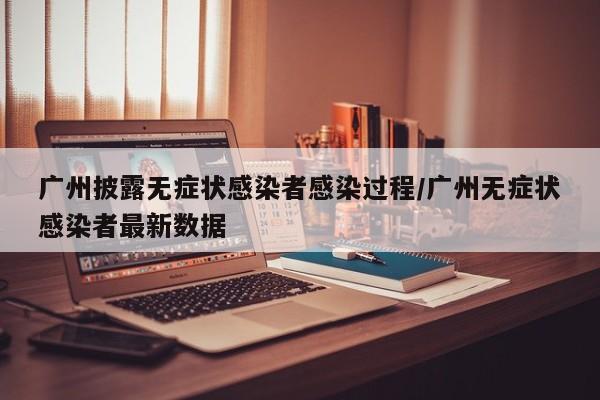 广州披露无症状感染者感染过程/广州无症状感染者最新数据