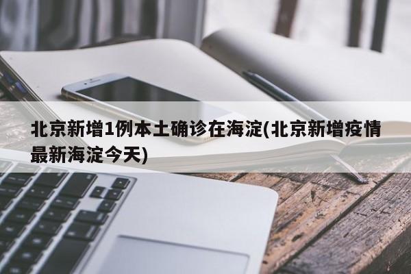 北京新增1例本土确诊在海淀(北京新增疫情最新海淀今天)