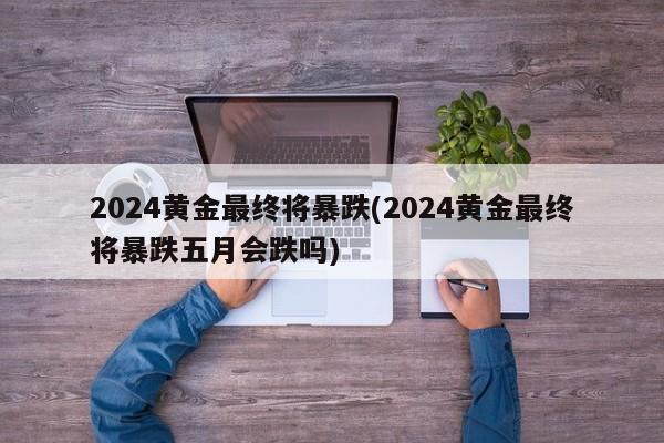 2024黄金最终将暴跌(2024黄金最终将暴跌五月会跌吗)