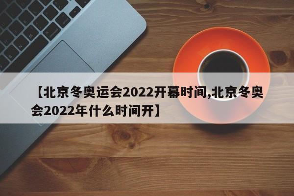 【北京冬奥运会2022开幕时间,北京冬奥会2022年什么时间开】