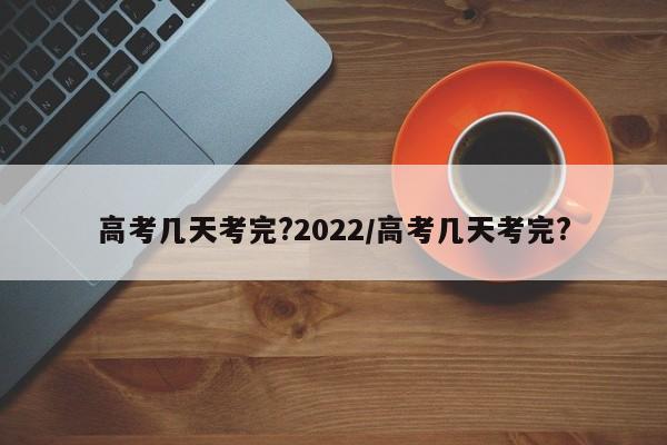 高考几天考完?2022/高考几天考完?