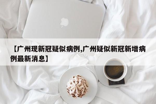 【广州现新冠疑似病例,广州疑似新冠新增病例最新消息】