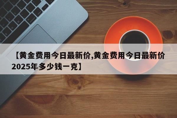 【黄金费用今日最新价,黄金费用今日最新价2025年多少钱一克】