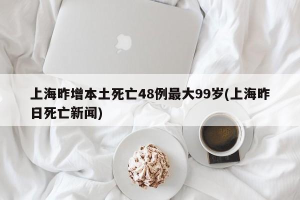 上海昨增本土死亡48例最大99岁(上海昨日死亡新闻)