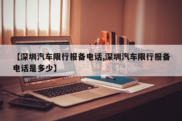 【深圳汽车限行报备电话,深圳汽车限行报备电话是多少】
