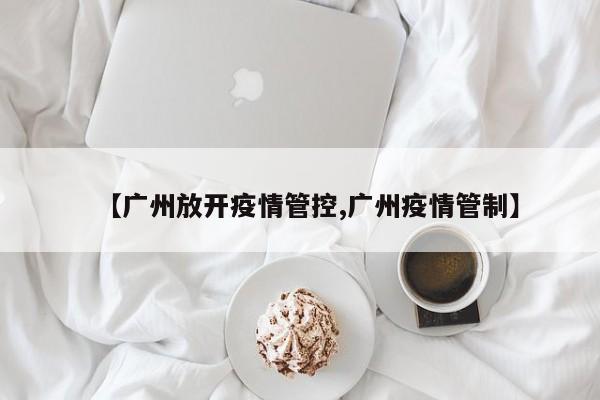 【广州放开疫情管控,广州疫情管制】