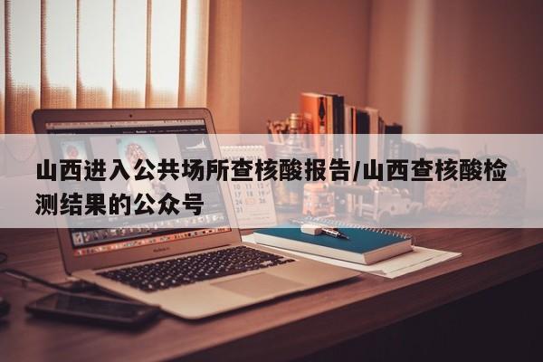山西进入公共场所查核酸报告/山西查核酸检测结果的公众号