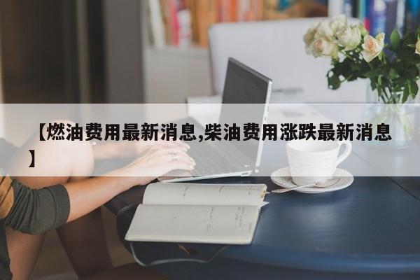 【燃油费用最新消息,柴油费用涨跌最新消息】