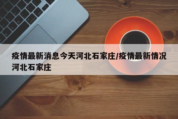 疫情最新消息今天河北石家庄/疫情最新情况河北石家庄