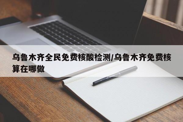 乌鲁木齐全民免费核酸检测/乌鲁木齐免费核算在哪做