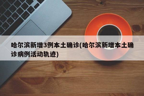 哈尔滨新增3例本土确诊(哈尔滨新增本土确诊病例活动轨迹)