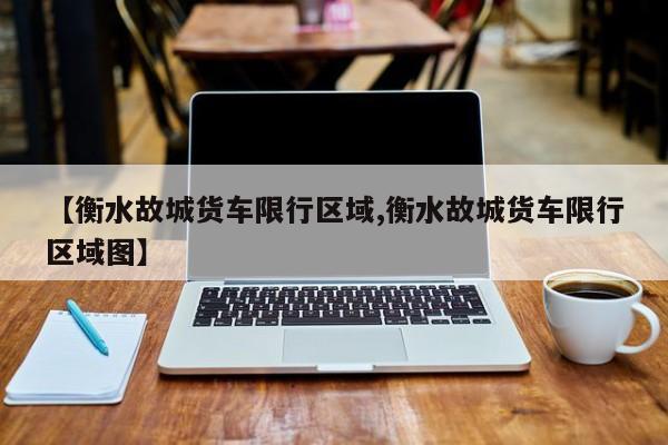 【衡水故城货车限行区域,衡水故城货车限行区域图】
