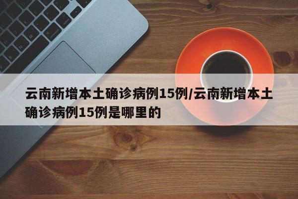 云南新增本土确诊病例15例/云南新增本土确诊病例15例是哪里的