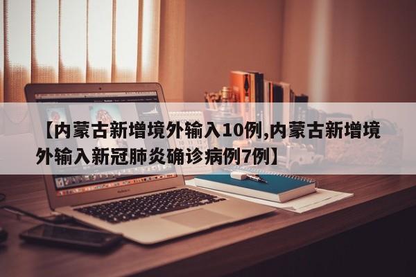 【内蒙古新增境外输入10例,内蒙古新增境外输入新冠肺炎确诊病例7例】