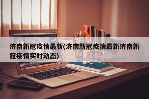 济南新冠疫情最新(济南新冠疫情最新济南新冠疫情实时动态)