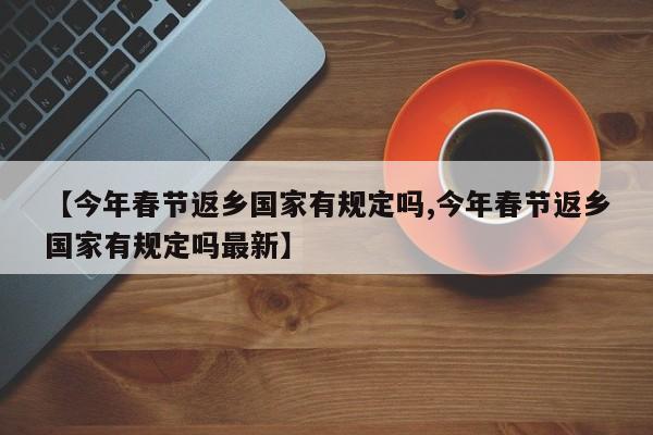 【今年春节返乡国家有规定吗,今年春节返乡国家有规定吗最新】
