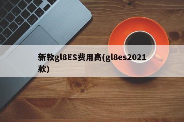 新款gl8ES费用高(gl8es2021款)