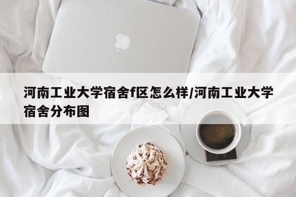 河南工业大学宿舍f区怎么样/河南工业大学宿舍分布图