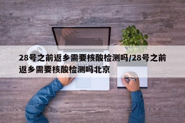 28号之前返乡需要核酸检测吗/28号之前返乡需要核酸检测吗北京