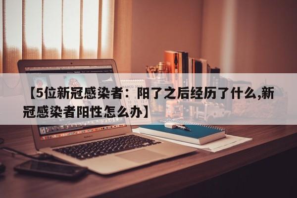 【5位新冠感染者：阳了之后经历了什么,新冠感染者阳性怎么办】