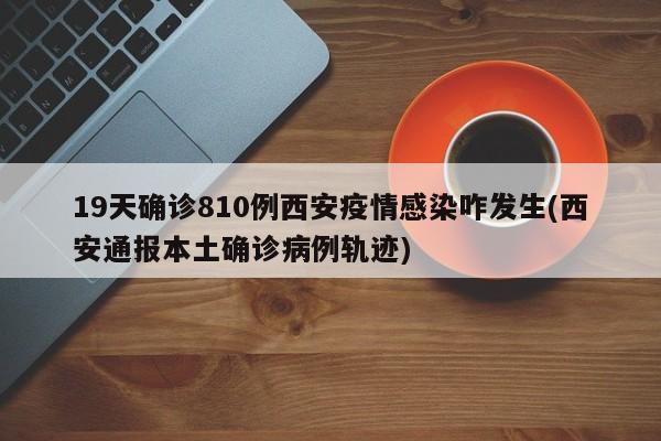 19天确诊810例西安疫情感染咋发生(西安通报本土确诊病例轨迹)