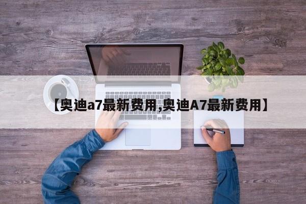 【奥迪a7最新费用,奥迪A7最新费用】