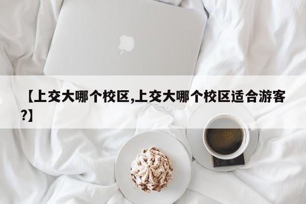 【上交大哪个校区,上交大哪个校区适合游客?】
