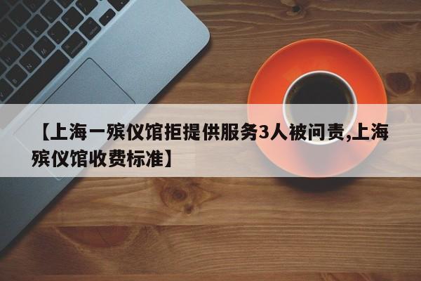 【上海一殡仪馆拒提供服务3人被问责,上海殡仪馆收费标准】