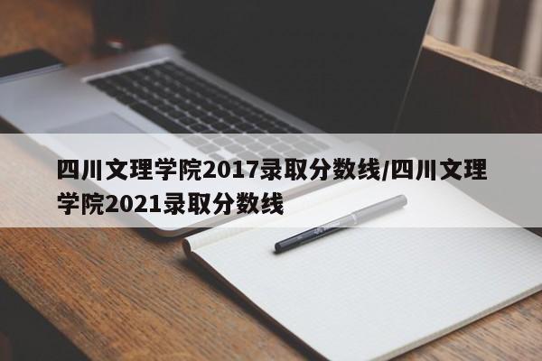 四川文理学院2017录取分数线/四川文理学院2021录取分数线