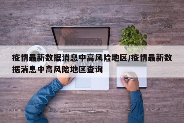 疫情最新数据消息中高风险地区/疫情最新数据消息中高风险地区查询