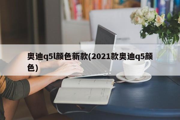奥迪q5l颜色新款(2021款奥迪q5颜色)