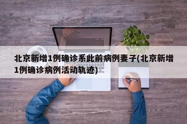 北京新增1例确诊系此前病例妻子(北京新增1例确诊病例活动轨迹)