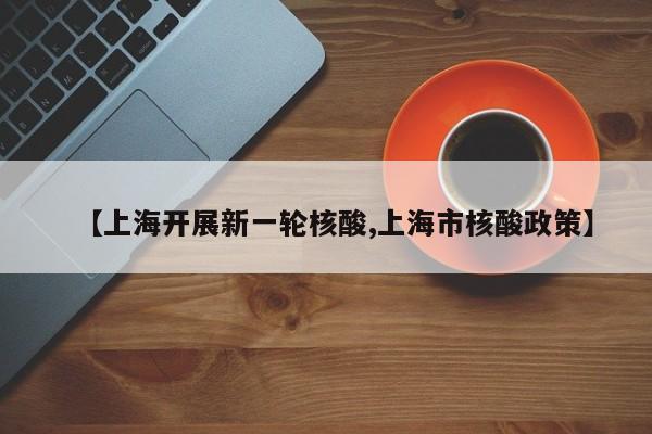 【上海开展新一轮核酸,上海市核酸政策】