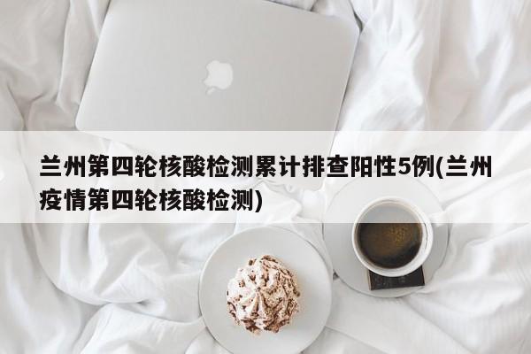 兰州第四轮核酸检测累计排查阳性5例(兰州疫情第四轮核酸检测)