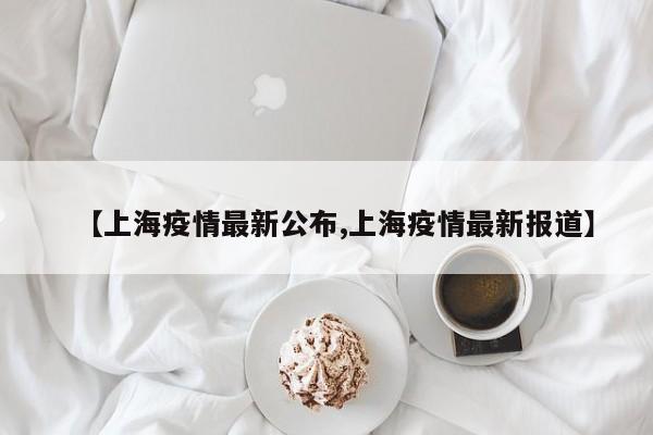 【上海疫情最新公布,上海疫情最新报道】