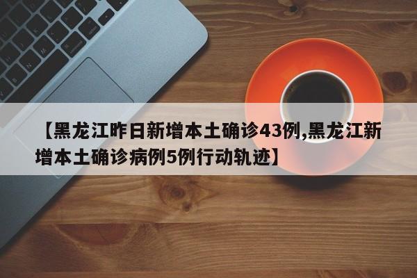 【黑龙江昨日新增本土确诊43例,黑龙江新增本土确诊病例5例行动轨迹】