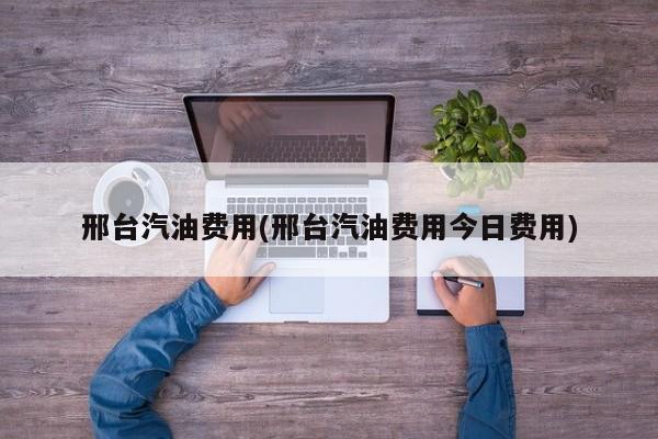 邢台汽油费用(邢台汽油费用今日费用)