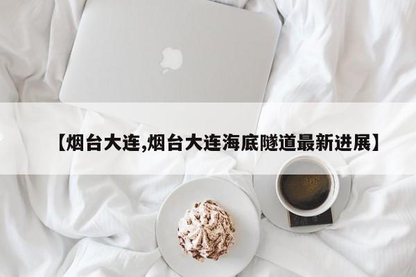 【烟台大连,烟台大连海底隧道最新进展】