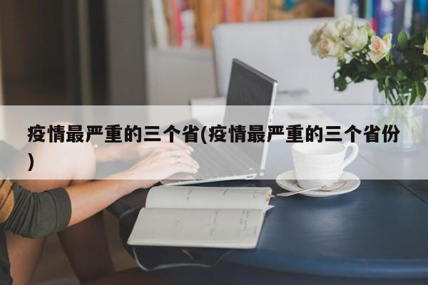 疫情最严重的三个省(疫情最严重的三个省份)