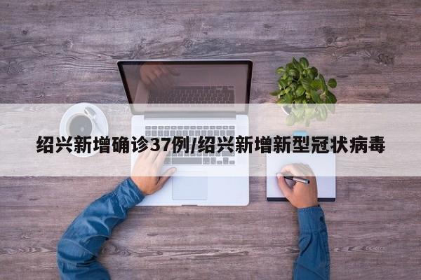 绍兴新增确诊37例/绍兴新增新型冠状病毒