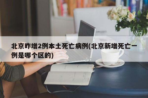 北京昨增2例本土死亡病例(北京新增死亡一例是哪个区的)