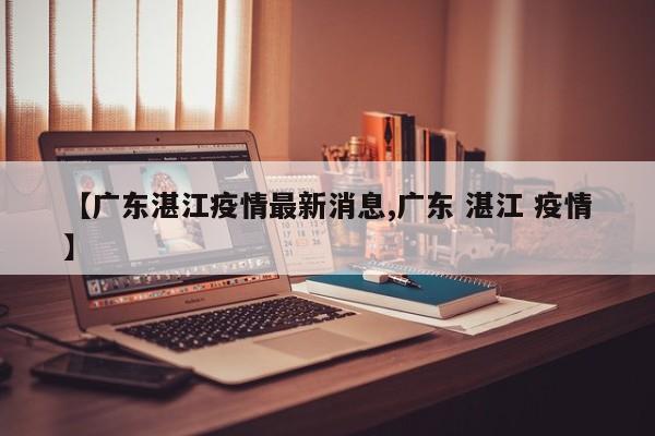 【广东湛江疫情最新消息,广东 湛江 疫情】