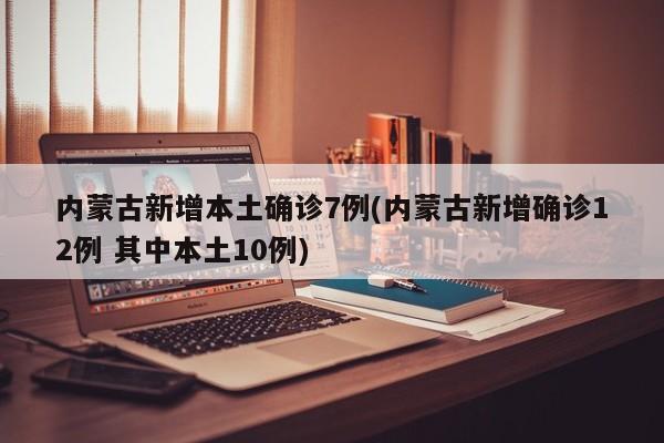 内蒙古新增本土确诊7例(内蒙古新增确诊12例 其中本土10例)