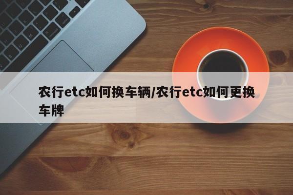农行etc如何换车辆/农行etc如何更换车牌